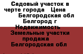 Садовый участок в черте города › Цена ­ 500 000 - Белгородская обл., Белгород г. Недвижимость » Земельные участки продажа   . Белгородская обл.